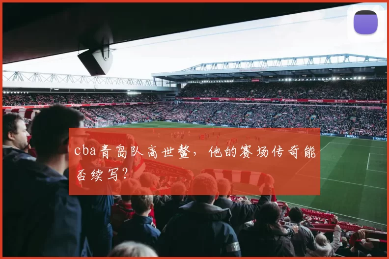 cba青岛队高世鳌，他的赛场传奇能否续写？