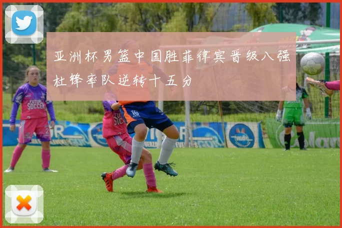 亚洲杯男篮中国胜菲律宾晋级八强杜锋率队逆转十五分