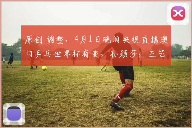 原创 调整，4月1日晚间央视直播澳门乒乓世界杯有变，孙颖莎，王艺迪冲八强
