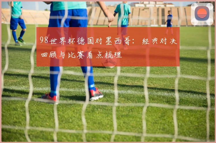 98世界杯德国对墨西哥:经典对决回顾与比赛看点梳理
