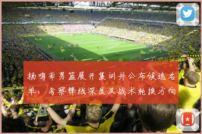 杨鸣率男篮展开集训并公布候选名单，考察锋线深度及战术轮换方向